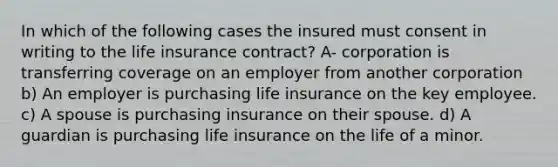 In which of the following cases the insured must consent in writing to the life insurance contract? A- corporation is transferring coverage on an employer from another corporation b) An employer is purchasing life insurance on the key employee. c) A spouse is purchasing insurance on their spouse. d) A guardian is purchasing life insurance on the life of a minor.