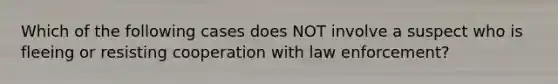 Which of the following cases does NOT involve a suspect who is fleeing or resisting cooperation with law enforcement?