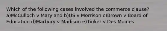 Which of the following cases involved the commerce clause? a)McCulloch v Maryland b)US v Morrison c)Brown v Board of Education d)Marbury v Madison e)Tinker v Des Moines