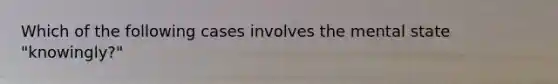 Which of the following cases involves the mental state "knowingly?"