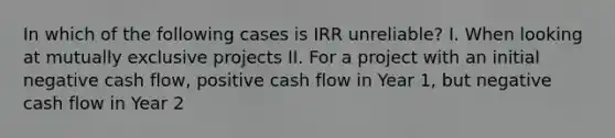 In which of the following cases is IRR unreliable? I. When looking at mutually exclusive projects II. For a project with an initial negative cash flow, positive cash flow in Year 1, but negative cash flow in Year 2