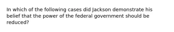 In which of the following cases did Jackson demonstrate his belief that the power of the federal government should be reduced?