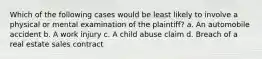 Which of the following cases would be least likely to involve a physical or mental examination of the plaintiff? a. An automobile accident b. A work injury c. A child abuse claim d. Breach of a real estate sales contract