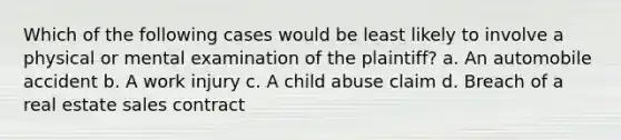 Which of the following cases would be least likely to involve a physical or mental examination of the plaintiff? a. An automobile accident b. A work injury c. A child abuse claim d. Breach of a real estate sales contract