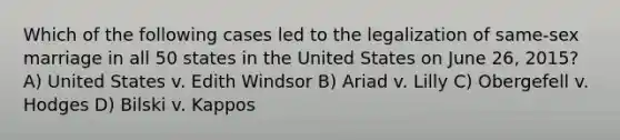 Which of the following cases led to the legalization of same-sex marriage in all 50 states in the United States on June 26, 2015? A) United States v. Edith Windsor B) Ariad v. Lilly C) Obergefell v. Hodges D) Bilski v. Kappos