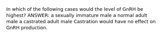 In which of the following cases would the level of GnRH be highest? ANSWER: a sexually immature male a normal adult male a castrated adult male Castration would have no effect on GnRH production.