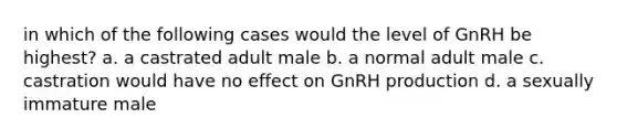 in which of the following cases would the level of GnRH be highest? a. a castrated adult male b. a normal adult male c. castration would have no effect on GnRH production d. a sexually immature male