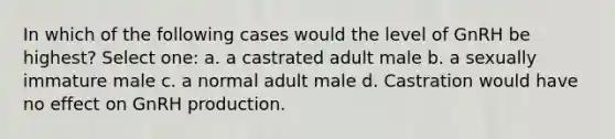 In which of the following cases would the level of GnRH be highest? Select one: a. a castrated adult male b. a sexually immature male c. a normal adult male d. Castration would have no effect on GnRH production.