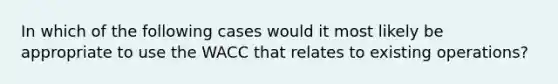 In which of the following cases would it most likely be appropriate to use the WACC that relates to existing operations?