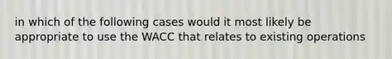 in which of the following cases would it most likely be appropriate to use the WACC that relates to existing operations