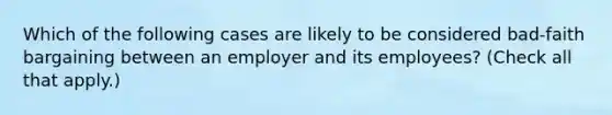 Which of the following cases are likely to be considered bad-faith bargaining between an employer and its employees? (Check all that apply.)