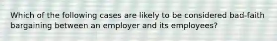 Which of the following cases are likely to be considered bad-faith bargaining between an employer and its employees?