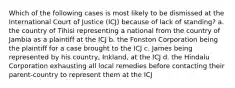 Which of the following cases is most likely to be dismissed at the International Court of Justice (ICJ) because of lack of standing? a. the country of Tihisi representing a national from the country of Jambia as a plaintiff at the ICJ b. the Fonston Corporation being the plaintiff for a case brought to the ICJ c. James being represented by his country, Inkland, at the ICJ d. the Hindalu Corporation exhausting all local remedies before contacting their parent-country to represent them at the ICJ