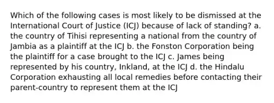 Which of the following cases is most likely to be dismissed at the International Court of Justice (ICJ) because of lack of standing? a. the country of Tihisi representing a national from the country of Jambia as a plaintiff at the ICJ b. the Fonston Corporation being the plaintiff for a case brought to the ICJ c. James being represented by his country, Inkland, at the ICJ d. the Hindalu Corporation exhausting all local remedies before contacting their parent-country to represent them at the ICJ