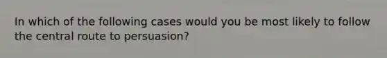 In which of the following cases would you be most likely to follow the central route to persuasion?