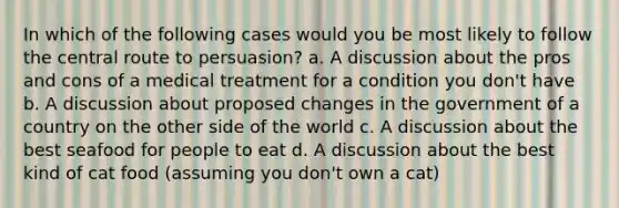 In which of the following cases would you be most likely to follow the central route to persuasion? a. A discussion about the pros and cons of a medical treatment for a condition you don't have b. A discussion about proposed changes in the government of a country on the other side of the world c. A discussion about the best seafood for people to eat d. A discussion about the best kind of cat food (assuming you don't own a cat)