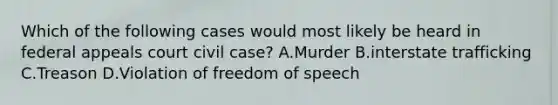 Which of the following cases would most likely be heard in federal appeals court civil case? A.Murder B.interstate trafficking C.Treason D.Violation of freedom of speech