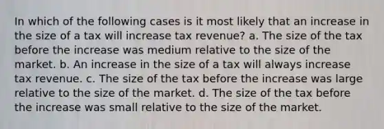 In which of the following cases is it most likely that an increase in the size of a tax will increase tax revenue? a. The size of the tax before the increase was medium relative to the size of the market. b. An increase in the size of a tax will always increase tax revenue. c. The size of the tax before the increase was large relative to the size of the market. d. The size of the tax before the increase was small relative to the size of the market.