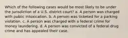 Which of the following cases would be most likely to be under the jurisdiction of a U.S. district court? a. A person was charged with public intoxication. b. A person was ticketed for a parking violation. c. A person was charged with a federal crime for money laundering. d. A person was convicted of a federal drug crime and has appealed their case.