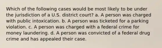 Which of the following cases would be most likely to be under the jurisdiction of a U.S. district court? a. A person was charged with public intoxication. b. A person was ticketed for a parking violation. c. A person was charged with a federal crime for money laundering. d. A person was convicted of a federal drug crime and has appealed their case.