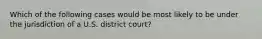 Which of the following cases would be most likely to be under the jurisdiction of a U.S. district court?