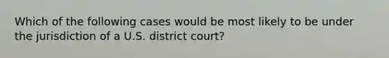 Which of the following cases would be most likely to be under the jurisdiction of a U.S. district court?