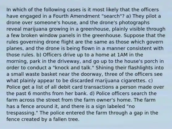 In which of the following cases is it most likely that the officers have engaged in a Fourth Amendment "search"? a) They pilot a drone over someone's house, and the drone's photographs reveal marijuana growing in a greenhouse, plainly visible through a few broken window panels in the greenhouse. Suppose that the rules governing drone flight are the same as those which govern planes, and the drone is being flown in a manner consistent with those rules. b) Officers drive up to a home at 1AM in the morning, park in the driveway, and go up to the house's porch in order to conduct a "knock and talk." Shining their flashlights into a small waste basket near the doorway, three of the officers see what plainly appear to be discarded marijuana cigarettes. c) Police get a list of all debit card transactions a person made over the past 6 months from her bank. d) Police officers search the farm across the street from the farm owner's home. The farm has a fence around it, and there is a sign labeled "no trespassing." The police entered the farm through a gap in the fence created by a fallen tree.