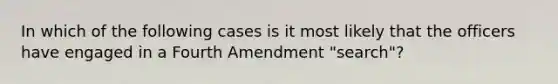 In which of the following cases is it most likely that the officers have engaged in a Fourth Amendment "search"?