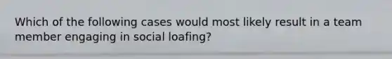 Which of the following cases would most likely result in a team member engaging in social loafing?