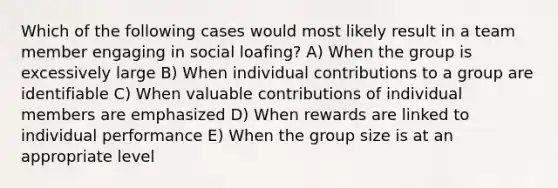 Which of the following cases would most likely result in a team member engaging in social loafing? A) When the group is excessively large B) When individual contributions to a group are identifiable C) When valuable contributions of individual members are emphasized D) When rewards are linked to individual performance E) When the group size is at an appropriate level