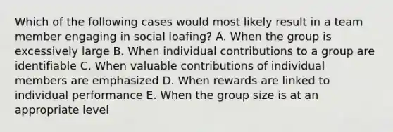 Which of the following cases would most likely result in a team member engaging in social loafing? A. When the group is excessively large B. When individual contributions to a group are identifiable C. When valuable contributions of individual members are emphasized D. When rewards are linked to individual performance E. When the group size is at an appropriate level