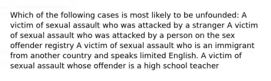 Which of the following cases is most likely to be unfounded: A victim of sexual assault who was attacked by a stranger A victim of sexual assault who was attacked by a person on the sex offender registry A victim of sexual assault who is an immigrant from another country and speaks limited English. A victim of sexual assault whose offender is a high school teacher