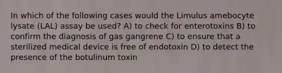 In which of the following cases would the Limulus amebocyte lysate (LAL) assay be used? A) to check for enterotoxins B) to confirm the diagnosis of gas gangrene C) to ensure that a sterilized medical device is free of endotoxin D) to detect the presence of the botulinum toxin