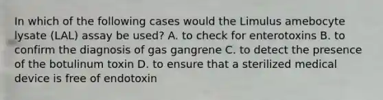 In which of the following cases would the Limulus amebocyte lysate (LAL) assay be used? A. to check for enterotoxins B. to confirm the diagnosis of gas gangrene C. to detect the presence of the botulinum toxin D. to ensure that a sterilized medical device is free of endotoxin