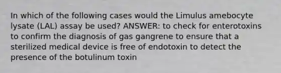 In which of the following cases would the Limulus amebocyte lysate (LAL) assay be used? ANSWER: to check for enterotoxins to confirm the diagnosis of gas gangrene to ensure that a sterilized medical device is free of endotoxin to detect the presence of the botulinum toxin