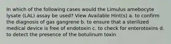 In which of the following cases would the Limulus amebocyte lysate (LAL) assay be used? View Available Hint(s) a. to confirm the diagnosis of gas gangrene b. to ensure that a sterilized medical device is free of endotoxin c. to check for enterotoxins d. to detect the presence of the botulinum toxin