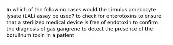 In which of the following cases would the Limulus amebocyte lysate (LAL) assay be used? to check for enterotoxins to ensure that a sterilized medical device is free of endotoxin to confirm the diagnosis of gas gangrene to detect the presence of the botulinum toxin in a patient