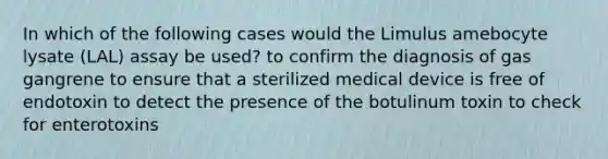 In which of the following cases would the Limulus amebocyte lysate (LAL) assay be used? to confirm the diagnosis of gas gangrene to ensure that a sterilized medical device is free of endotoxin to detect the presence of the botulinum toxin to check for enterotoxins