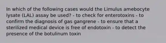 In which of the following cases would the Limulus amebocyte lysate (LAL) assay be used? - to check for enterotoxins - to confirm the diagnosis of gas gangrene - to ensure that a sterilized medical device is free of endotoxin - to detect the presence of the botulinum toxin