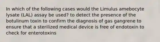 In which of the following cases would the Limulus amebocyte lysate (LAL) assay be used? to detect the presence of the botulinum toxin to confirm the diagnosis of gas gangrene to ensure that a sterilized medical device is free of endotoxin to check for enterotoxins