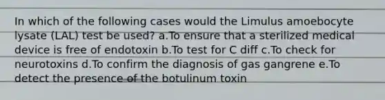 In which of the following cases would the Limulus amoebocyte lysate (LAL) test be used? a.To ensure that a sterilized medical device is free of endotoxin b.To test for C diff c.To check for neurotoxins d.To confirm the diagnosis of gas gangrene e.To detect the presence of the botulinum toxin