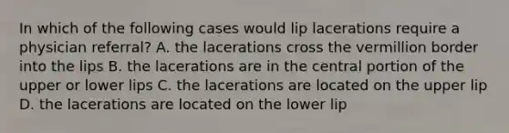 In which of the following cases would lip lacerations require a physician referral? A. the lacerations cross the vermillion border into the lips B. the lacerations are in the central portion of the upper or lower lips C. the lacerations are located on the upper lip D. the lacerations are located on the lower lip