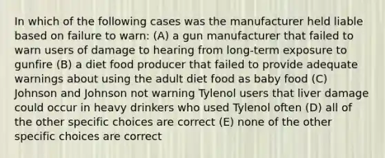 In which of the following cases was the manufacturer held liable based on failure to warn: (A) a gun manufacturer that failed to warn users of damage to hearing from long-term exposure to gunfire (B) a diet food producer that failed to provide adequate warnings about using the adult diet food as baby food (C) Johnson and Johnson not warning Tylenol users that liver damage could occur in heavy drinkers who used Tylenol often (D) all of the other specific choices are correct (E) none of the other specific choices are correct