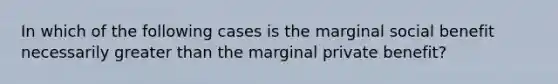 In which of the following cases is the marginal social benefit necessarily greater than the marginal private benefit?