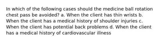 In which of the following cases should the medicine ball rotation chest pass be avoided? a. When the client has thin wrists b. When the client has a medical history of shoulder injuries c. When the client has potential back problems d. When the client has a medical history of cardiovascular illness