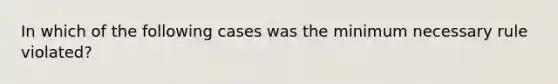 In which of the following cases was the minimum necessary rule violated?