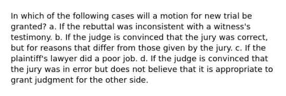 In which of the following cases will a motion for new trial be granted? a. If the rebuttal was inconsistent with a witness's testimony. b. If the judge is convinced that the jury was correct, but for reasons that differ from those given by the jury. c. If the plaintiff's lawyer did a poor job. d. If the judge is convinced that the jury was in error but does not believe that it is appropriate to grant judgment for the other side.