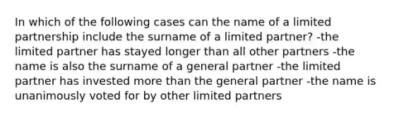 In which of the following cases can the name of a limited partnership include the surname of a limited partner? -the limited partner has stayed longer than all other partners -the name is also the surname of a general partner -the limited partner has invested more than the general partner -the name is unanimously voted for by other limited partners