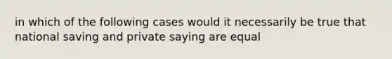 in which of the following cases would it necessarily be true that national saving and private saying are equal