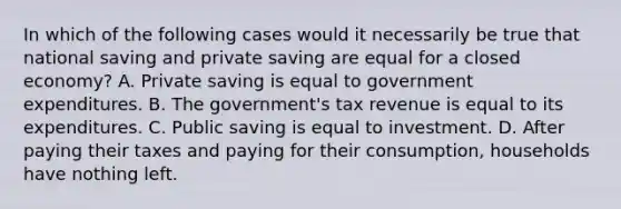 In which of the following cases would it necessarily be true that national saving and private saving are equal for a closed economy? A. Private saving is equal to government expenditures. B. The government's tax revenue is equal to its expenditures. C. Public saving is equal to investment. D. After paying their taxes and paying for their consumption, households have nothing left.